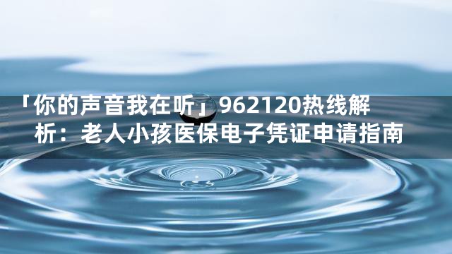 「你的声音我在听」962120热线解析：老人小孩医保电子凭证申请指南