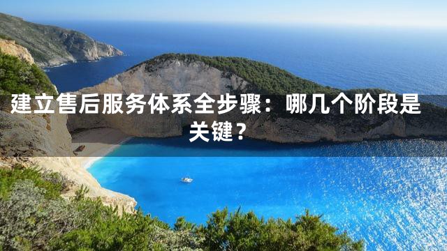 建立售后服务体系全步骤：哪几个阶段是关键？