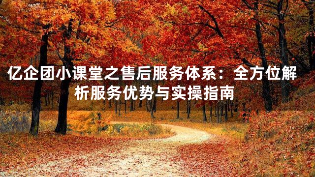 亿企团小课堂之售后服务体系：全方位解析服务优势与实操指南