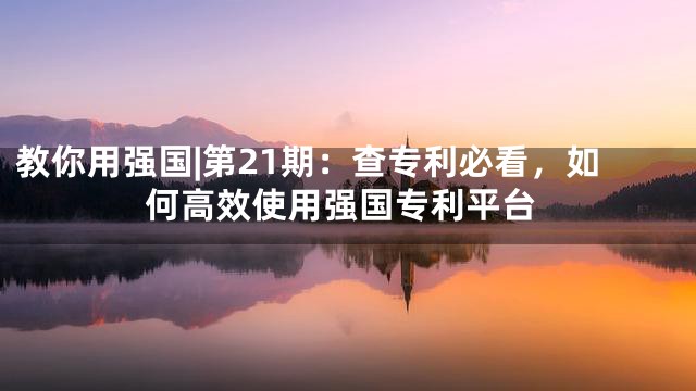 教你用强国|第21期：查专利必看，如何高效使用强国专利平台