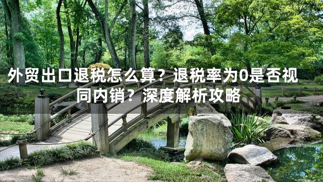 外贸出口退税怎么算？退税率为0是否视同内销？深度解析攻略