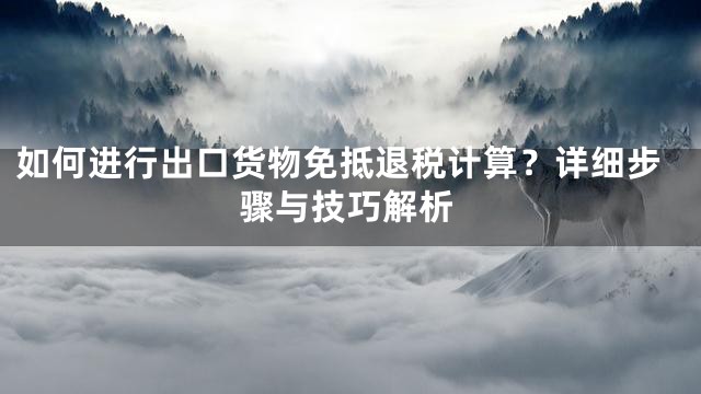 如何进行出口货物免抵退税计算？详细步骤与技巧解析