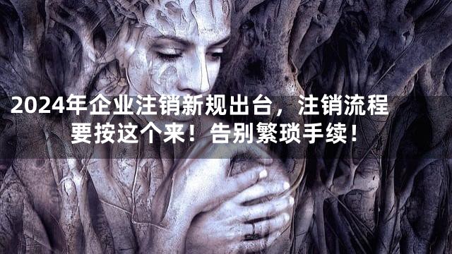 2024年企业注销新规出台，注销流程要按这个来！告别繁琐手续！