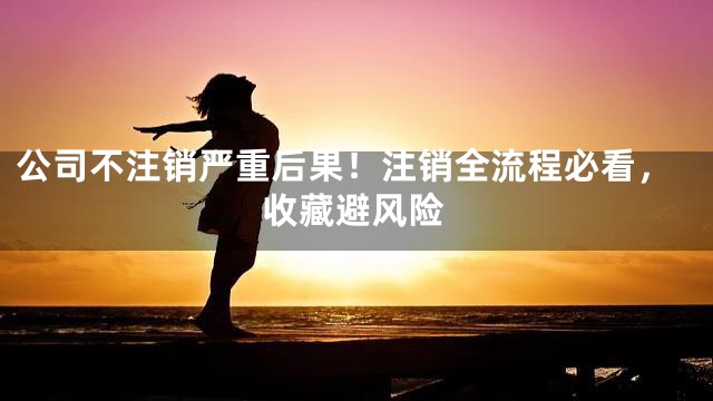 公司不注销严重后果！注销全流程必看，收藏避风险