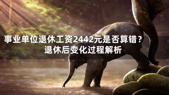 事业单位退休工资2442元是否算错？退休后变化过程解析