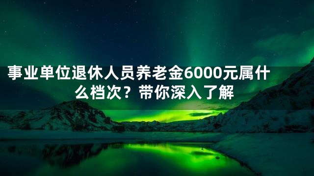 事业单位退休人员养老金6000元属什么档次？带你深入了解