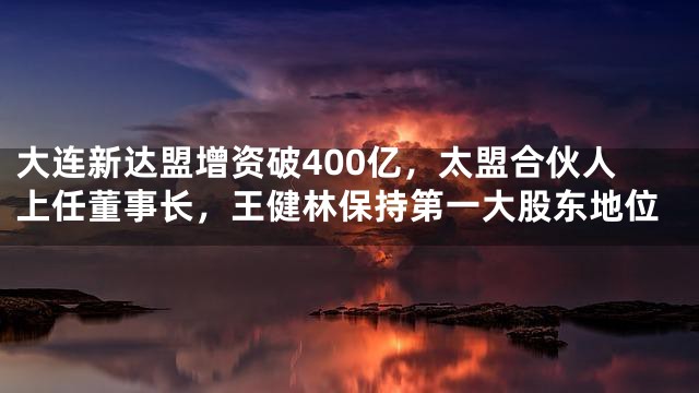 大连新达盟增资破400亿，太盟合伙人上任董事长，王健林保持第一大股东地位
