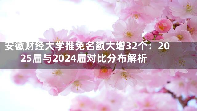 安徽财经大学推免名额大增32个：2025届与2024届对比分布解析