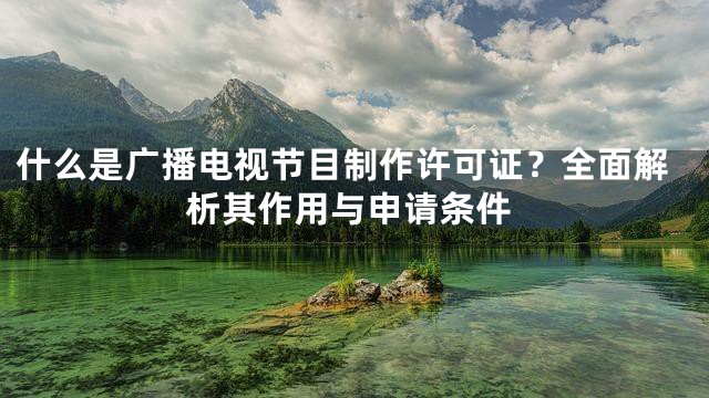 什么是广播电视节目制作许可证？全面解析其作用与申请条件