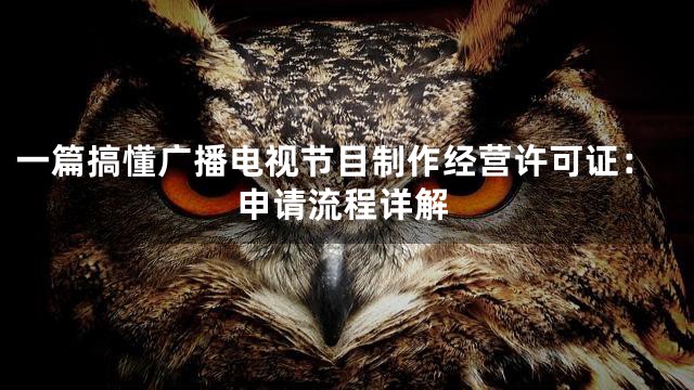 一篇搞懂广播电视节目制作经营许可证：申请流程详解