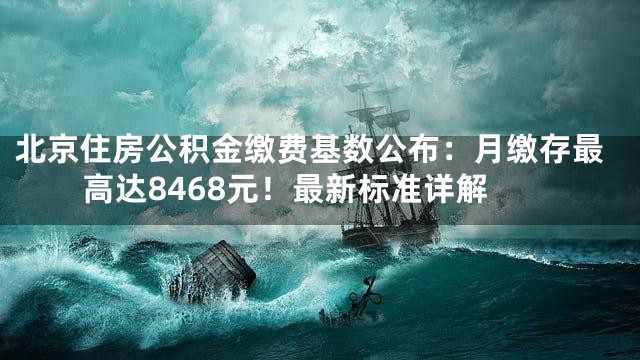 北京住房公积金缴费基数公布：月缴存最高达8468元！最新标准详解