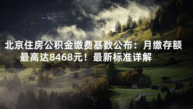 北京住房公积金缴费基数公布：月缴存额最高达8468元！最新标准详解