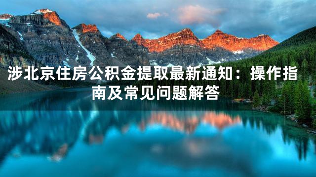 涉北京住房公积金提取最新通知：操作指南及常见问题解答