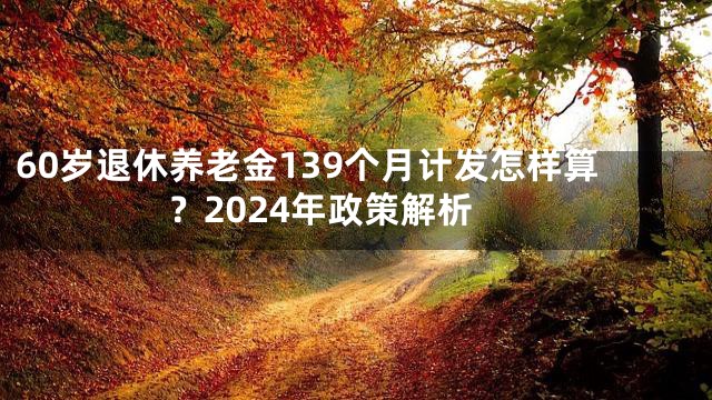 60岁退休养老金139个月计发怎样算？2024年政策解析