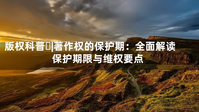 版权科普⑰|著作权的保护期：全面解读保护期限与维权要点