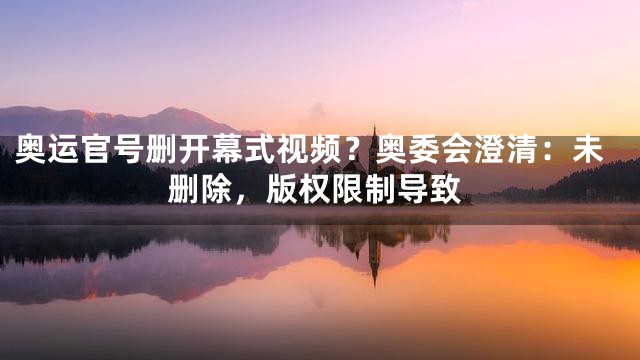 奥运官号删开幕式视频？奥委会澄清：未删除，版权限制导致