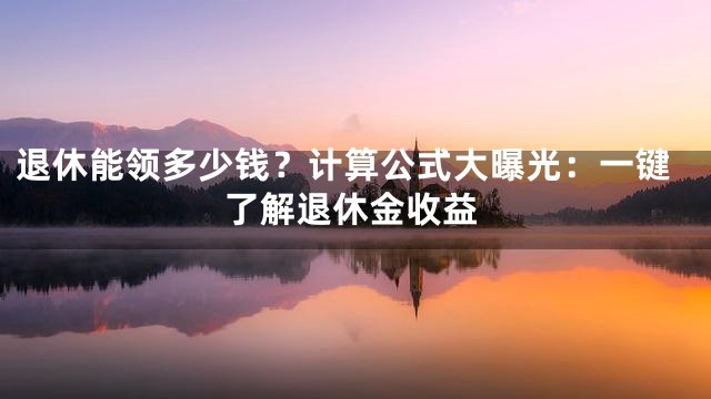 退休能领多少钱？计算公式大曝光：一键了解退休金收益