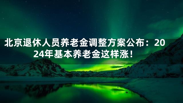 北京退休人员养老金调整方案公布：2024年基本养老金这样涨！