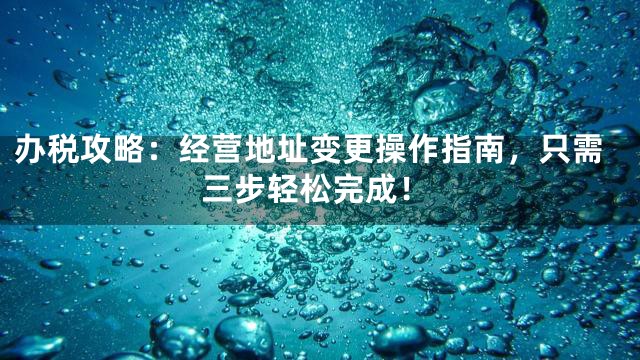 办税攻略：经营地址变更操作指南，只需三步轻松完成！