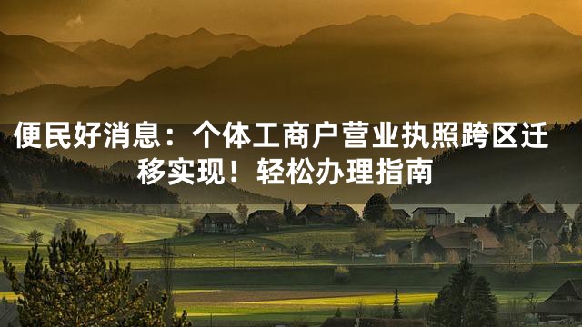 便民好消息：个体工商户营业执照跨区迁移实现！轻松办理指南