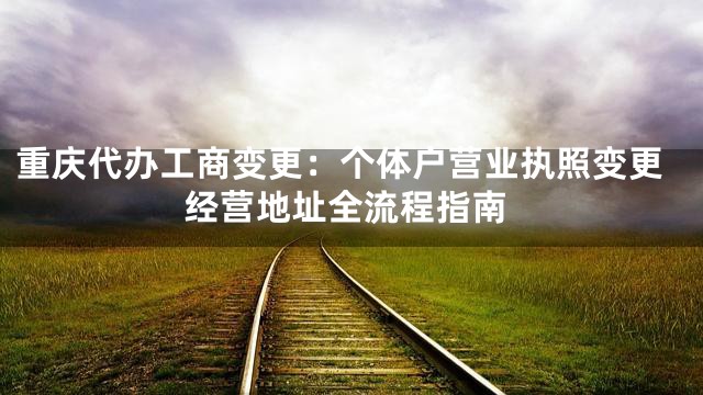 重庆代办工商变更：个体户营业执照变更经营地址全流程指南