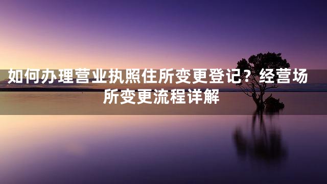 如何办理营业执照住所变更登记？经营场所变更流程详解