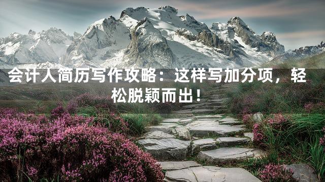 会计人简历写作攻略：这样写加分项，轻松脱颖而出！