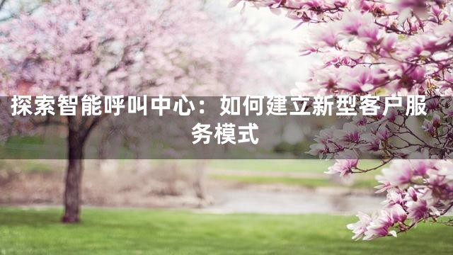 探索智能呼叫中心：如何建立新型客户服务模式