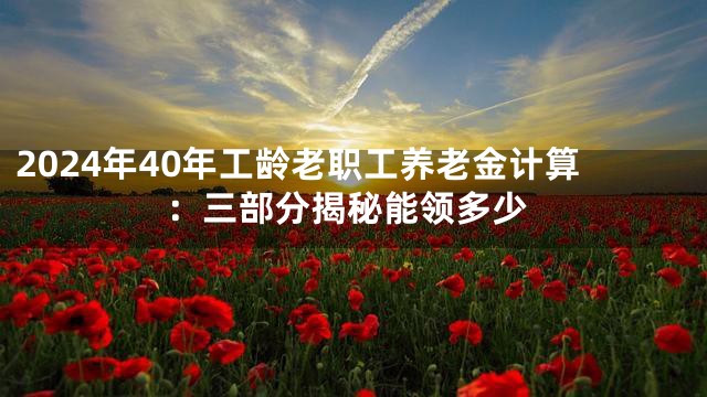 2024年40年工龄老职工养老金计算：三部分揭秘能领多少