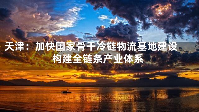 天津：加快国家骨干冷链物流基地建设 构建全链条产业体系
