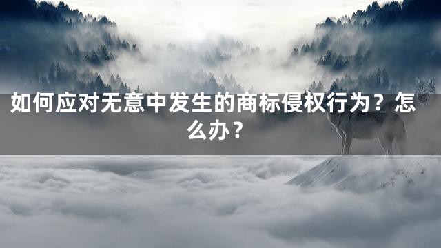 如何应对无意中发生的商标侵权行为？怎么办？