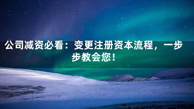 公司减资必看：变更注册资本流程，一步步教会您！