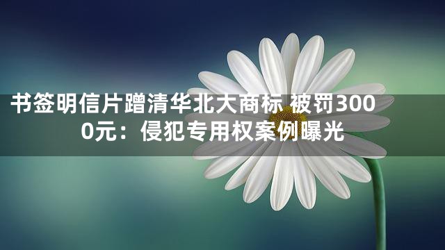书签明信片蹭清华北大商标 被罚3000元：侵犯专用权案例曝光