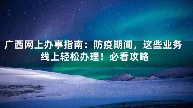 广西网上办事指南：防疫期间，这些业务线上轻松办理！必看攻略