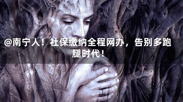 @南宁人！社保缴纳全程网办，告别多跑腿时代！