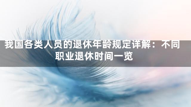 我国各类人员的退休年龄规定详解：不同职业退休时间一览