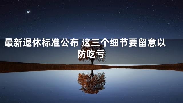 最新退休标准公布 这三个细节要留意以防吃亏
