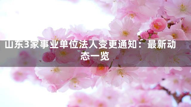 山东3家事业单位法人变更通知：最新动态一览