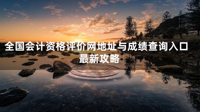 全国会计资格评价网地址与成绩查询入口最新攻略