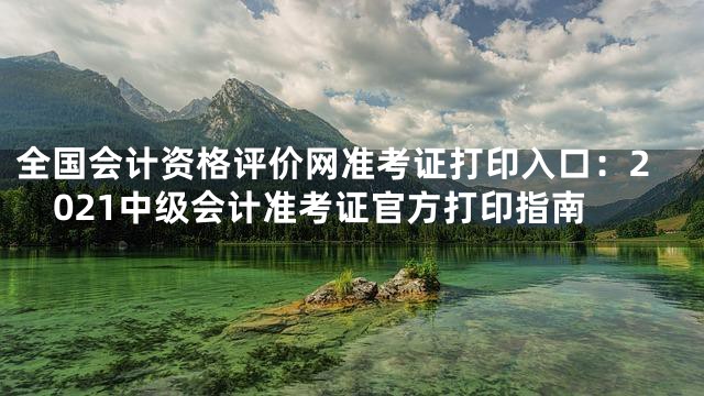 全国会计资格评价网准考证打印入口：2021中级会计准考证官方打印指南