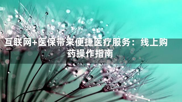 互联网+医保带来便捷医疗服务：线上购药操作指南