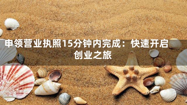 申领营业执照15分钟内完成：快速开启创业之旅