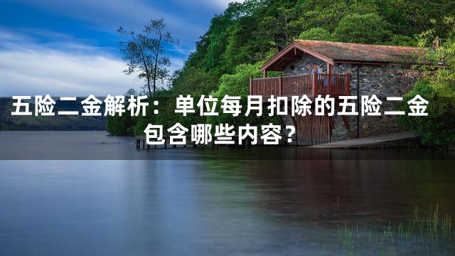 五险二金解析：单位每月扣除的五险二金包含哪些内容？