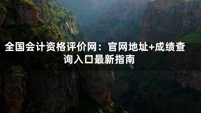 全国会计资格评价网：官网地址+成绩查询入口最新指南