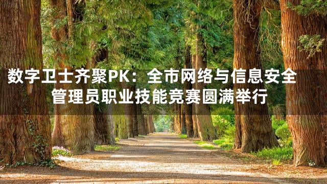 数字卫士齐聚PK：全市网络与信息安全管理员职业技能竞赛圆满举行