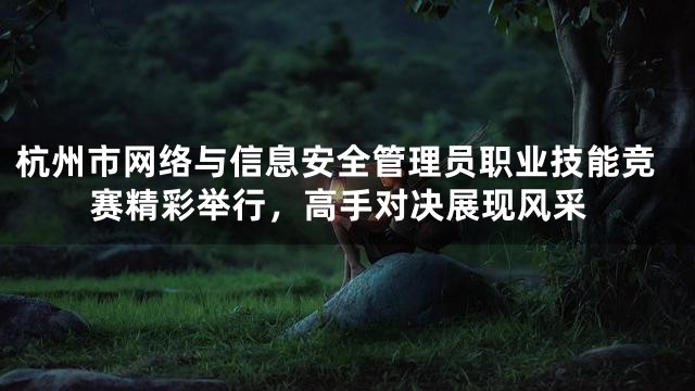 杭州市网络与信息安全管理员职业技能竞赛精彩举行，高手对决展现风采