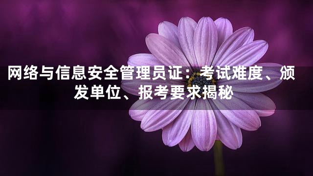网络与信息安全管理员证：考试难度、颁发单位、报考要求揭秘