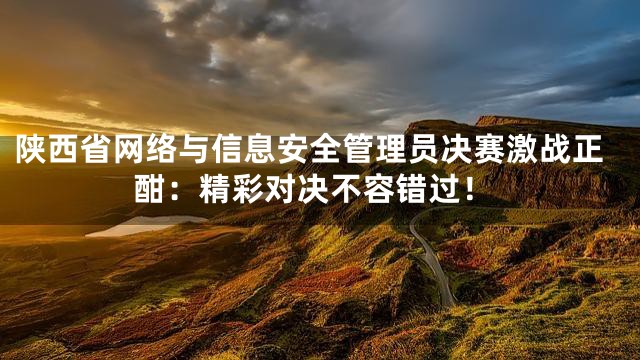 陕西省网络与信息安全管理员决赛激战正酣：精彩对决不容错过！