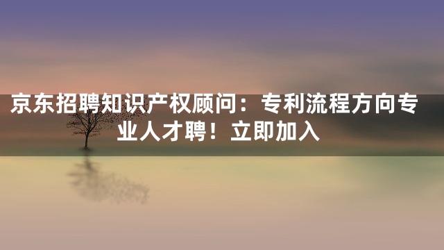 京东招聘知识产权顾问：专利流程方向专业人才聘！立即加入