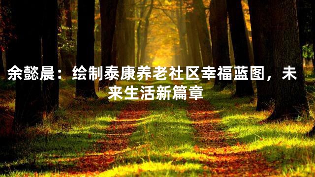 余懿晨：绘制泰康养老社区幸福蓝图，未来生活新篇章